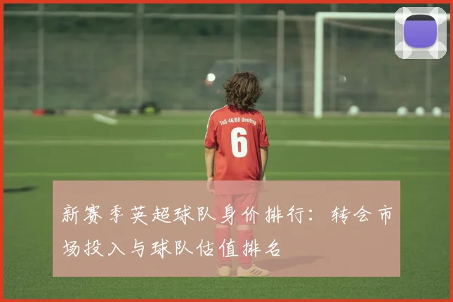 新赛季英超球队身价排行:转会市场投入与球队估值排名