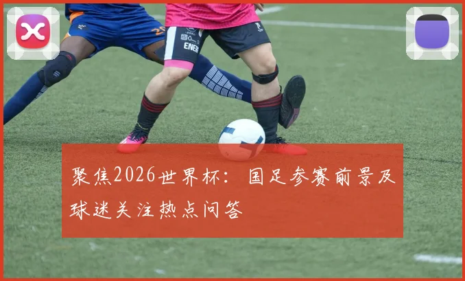 聚焦2026世界杯：国足参赛前景及球迷关注热点问答