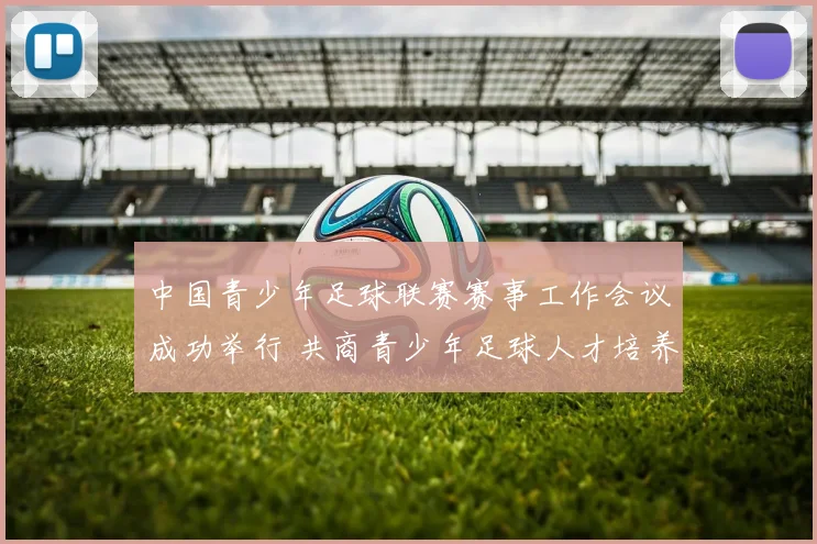 中国青少年足球联赛赛事工作会议成功举行 共商青少年足球人才培养大计